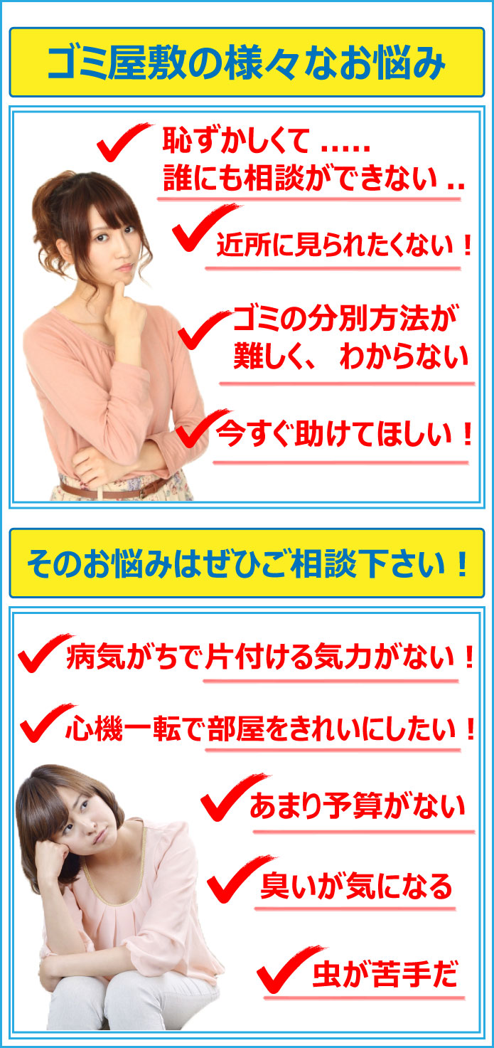 ゴミ屋敷に関するお悩みでしたら、無料見積もり対応させて頂きます。恥ずかしくて、誰にも相談ができない方。ゴミの分別方法が難しく、わからない方、今すぐ助けてほしいという方はぜひご相談下さい。