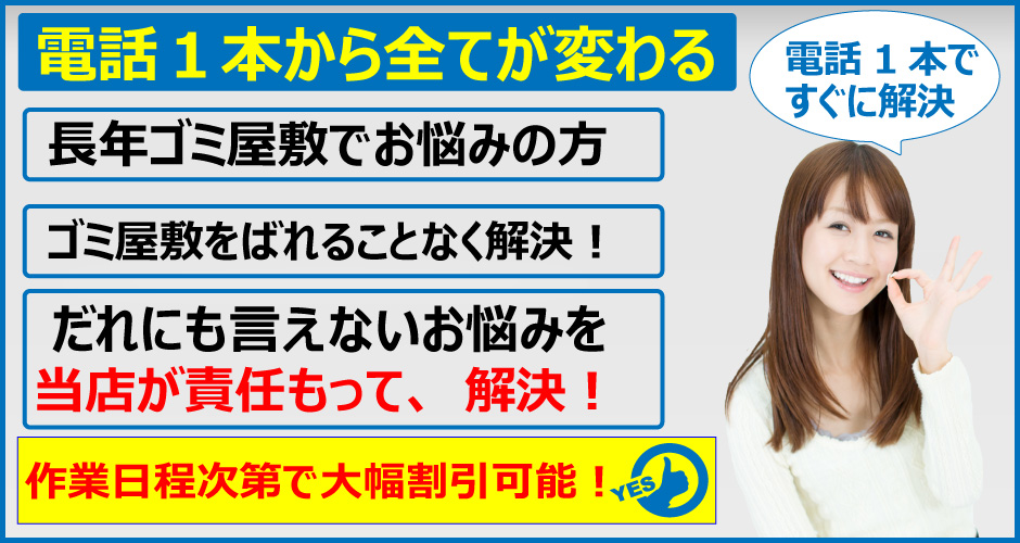 ゴミ屋敷のお悩みは、電話1本からすべてが変わる。長年ゴミ屋敷でお悩みの方。ゴミ屋敷をばれることなく解決。誰にも言えないお悩みを当店が責任もって解決いたします。